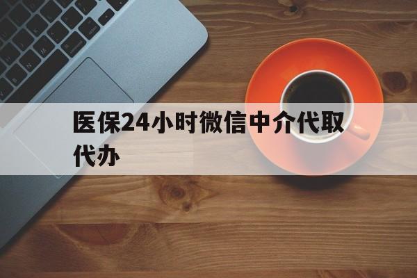 晋城医保24小时微信中介代取代办(医保24小时微信中介代取代办怎么取消)