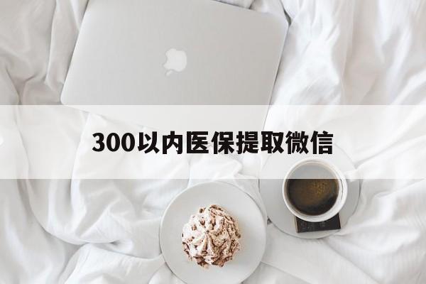 晋城300以内医保提取微信(300以内医保提取微信离职可以用吗)
