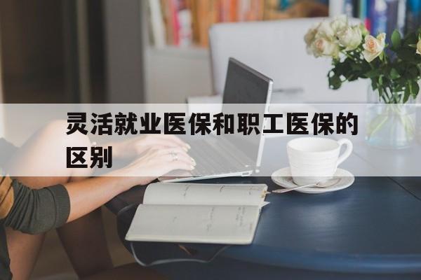 晋城灵活就业医保和职工医保的区别(天津灵活就业医保和职工医保的区别)